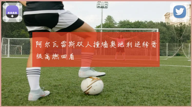 阿尔瓦雷斯双人撞墙奥地利逆转晋级高燃回看