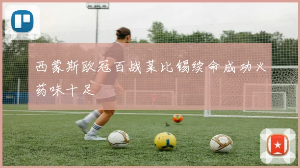 西蒙斯欧冠百战莱比锡续命成功火药味十足