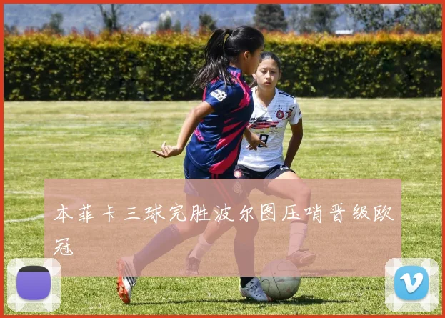 本菲卡三球完胜波尔图压哨晋级欧冠