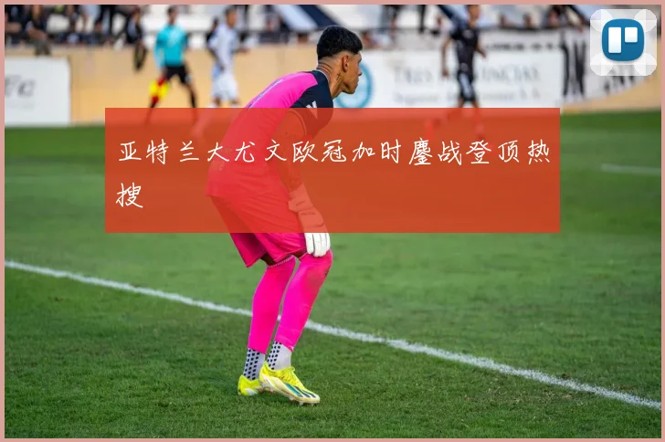 亚特兰大尤文欧冠加时鏖战登顶热搜