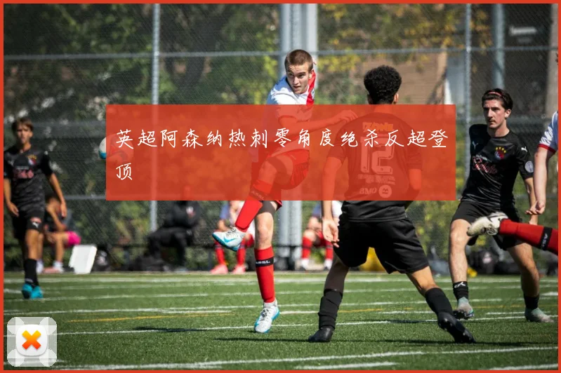 英超阿森纳热刺零角度绝杀反超登顶