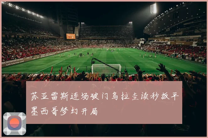 苏亚雷斯连场破门乌拉圭读秒扳平墨西哥梦幻开局