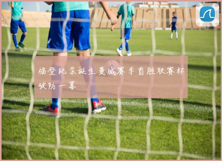 福登纪录诞生曼城赛季首胜联赛杯破防一幕