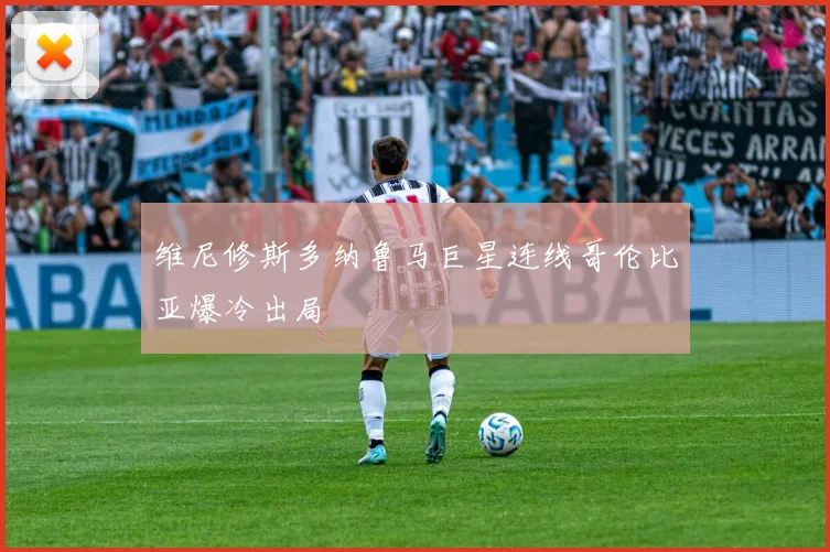 维尼修斯多纳鲁马巨星连线哥伦比亚爆冷出局