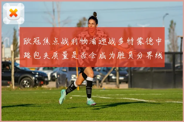 欧冠焦点战利物浦迎战多特蒙德中路包夹质量是否会成为胜负分界线