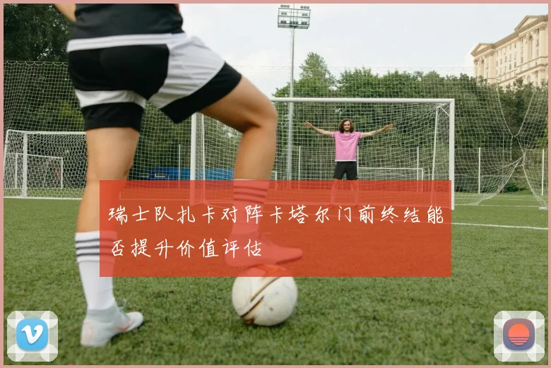 瑞士队扎卡对阵卡塔尔门前终结能否提升价值评估