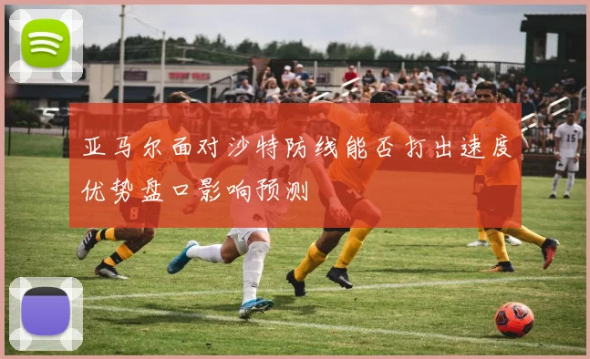 亚马尔面对沙特防线能否打出速度优势盘口影响预测