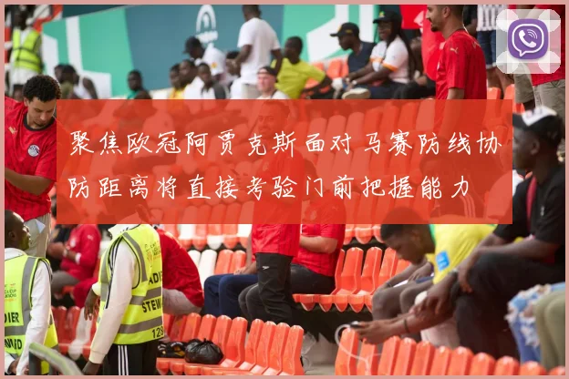 聚焦欧冠阿贾克斯面对马赛防线协防距离将直接考验门前把握能力