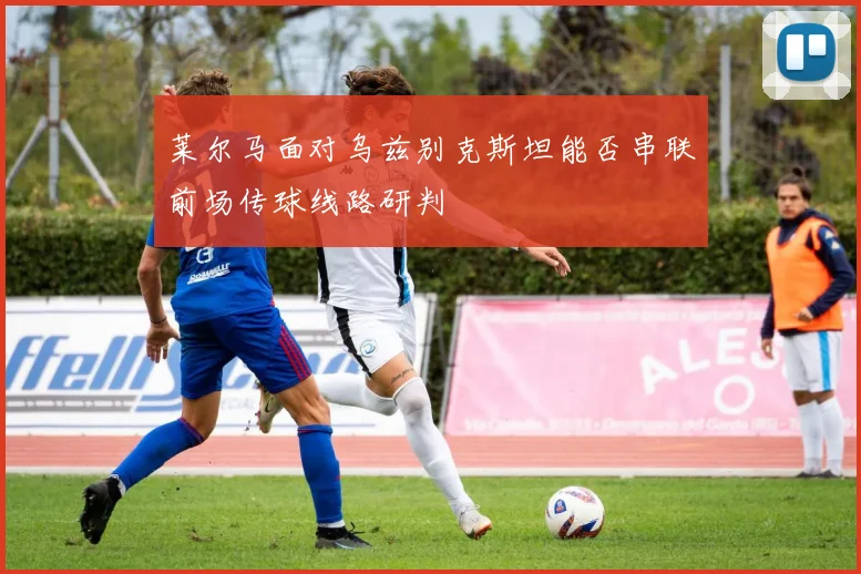 莱尔马面对乌兹别克斯坦能否串联前场传球线路研判