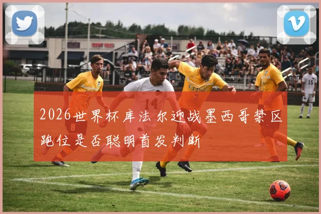 2026世界杯库法尔迎战墨西哥禁区跑位是否聪明首发判断