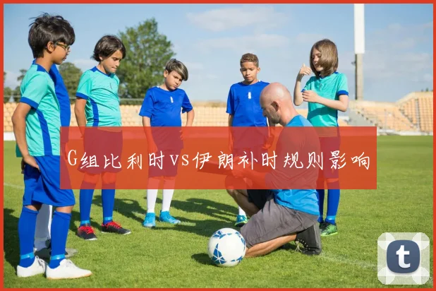 G组比利时vs伊朗补时规则影响