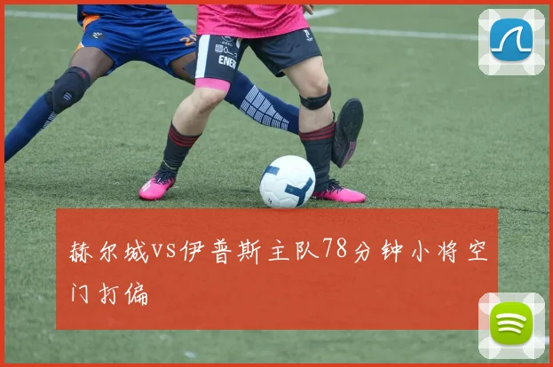 赫尔城vs伊普斯主队78分钟小将空门打偏
