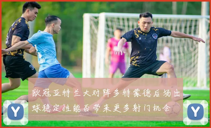 欧冠亚特兰大对阵多特蒙德后场出球稳定性能否带来更多射门机会