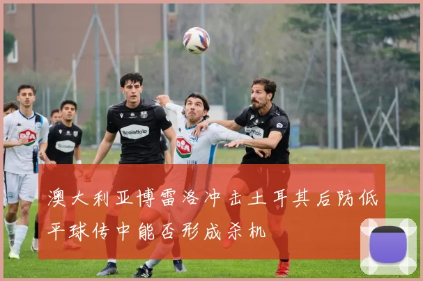 澳大利亚博雷洛冲击土耳其后防低平球传中能否形成杀机