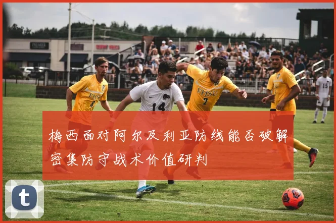梅西面对阿尔及利亚防线能否破解密集防守战术价值研判