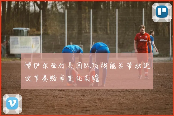 博伊尔面对美国队防线能否带动进攻节奏赔率变化前瞻