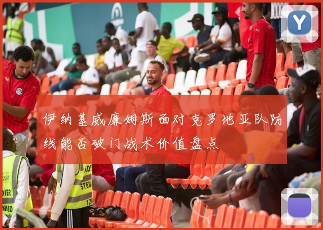 伊纳基威廉姆斯面对克罗地亚队防线能否破门战术价值盘点