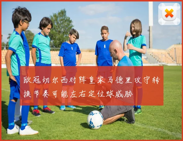 欧冠切尔西对阵皇家马德里攻守转换节奏可能左右定位球威胁
