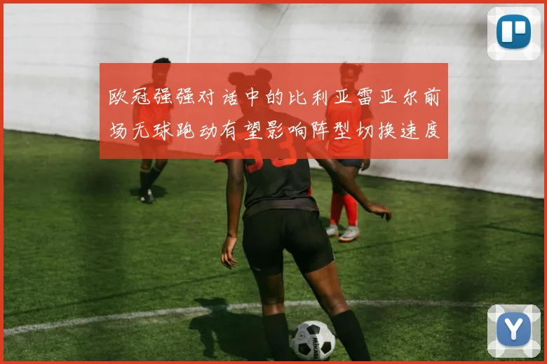 欧冠强强对话中的比利亚雷亚尔前场无球跑动有望影响阵型切换速度