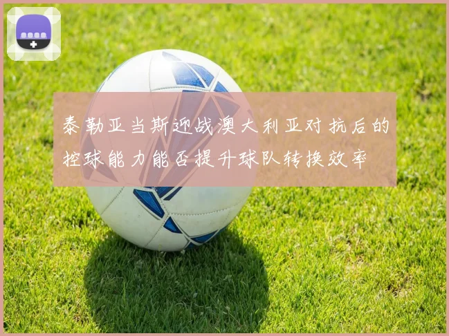 泰勒亚当斯迎战澳大利亚对抗后的控球能力能否提升球队转换效率