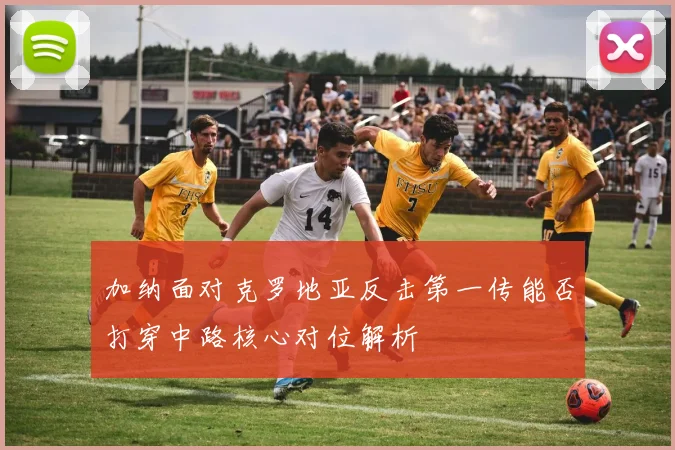 加纳面对克罗地亚反击第一传能否打穿中路核心对位解析