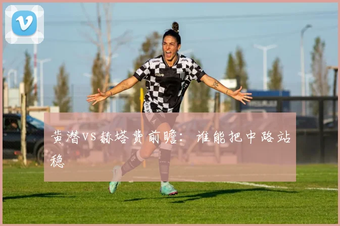 黄潜vs赫塔费前瞻:谁能把中路站稳