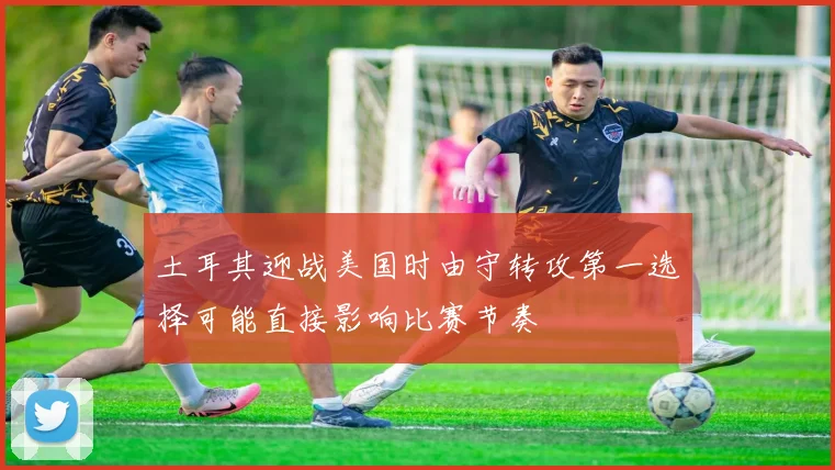 土耳其迎战美国时由守转攻第一选择可能直接影响比赛节奏