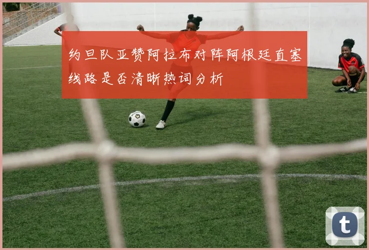 约旦队亚赞阿拉布对阵阿根廷直塞线路是否清晰热词分析
