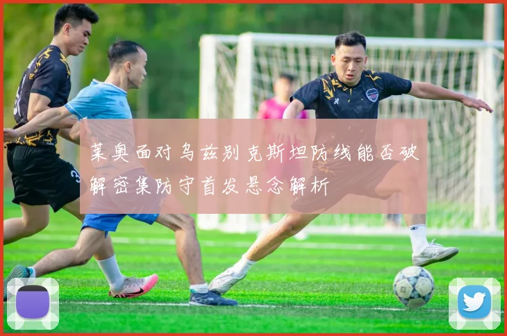 莱奥面对乌兹别克斯坦防线能否破解密集防守首发悬念解析