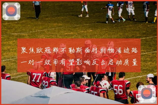 聚焦欧冠那不勒斯面对利物浦边路一对一效率有望影响反击启动质量