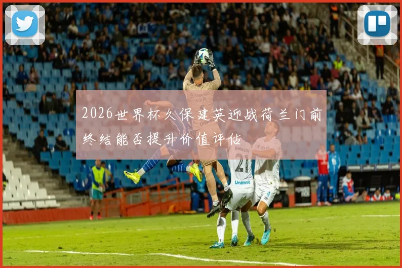 2026世界杯久保建英迎战荷兰门前终结能否提升价值评估